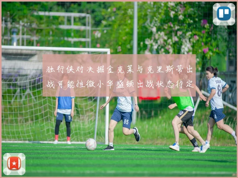 独行侠对决掘金克莱与克里斯蒂出战可能性微小华盛顿出战状态待定