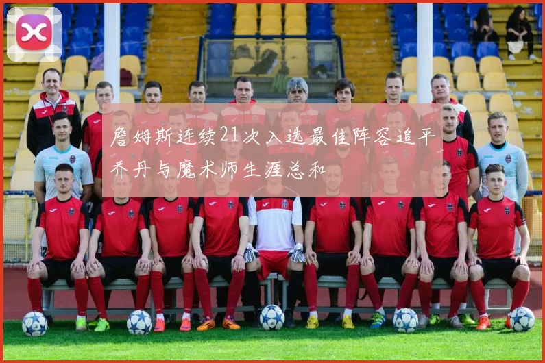 詹姆斯连续21次入选最佳阵容追平乔丹与魔术师生涯总和