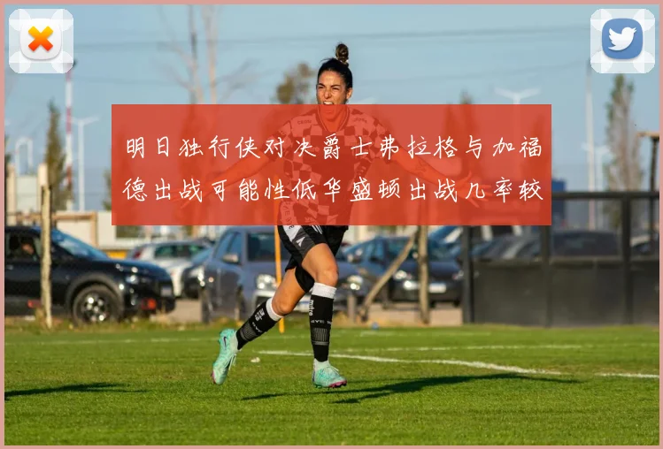 明日独行侠对决爵士弗拉格与加福德出战可能性低华盛顿出战几率较高