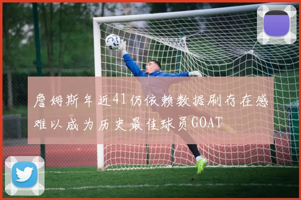 詹姆斯年近41仍依赖数据刷存在感难以成为历史最佳球员GOAT