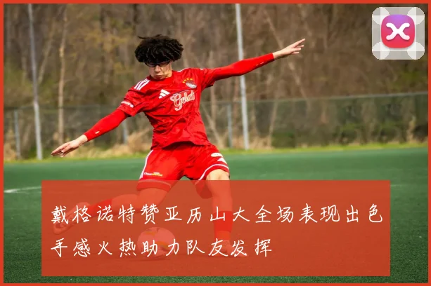 戴格诺特赞亚历山大全场表现出色手感火热助力队友发挥