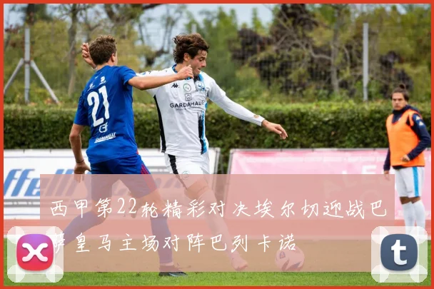 西甲第22轮精彩对决埃尔切迎战巴萨皇马主场对阵巴列卡诺