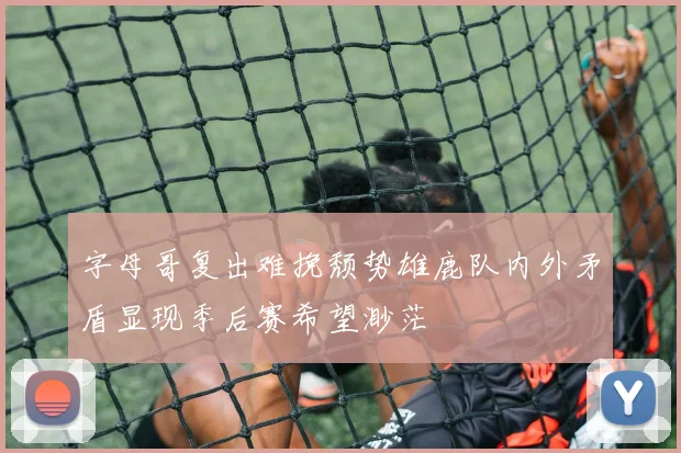 字母哥复出难挽颓势雄鹿队内外矛盾显现季后赛希望渺茫