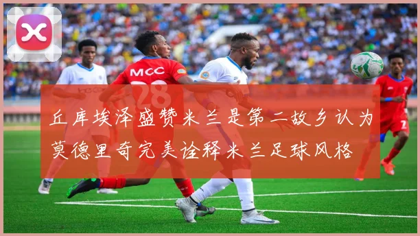 丘库埃泽盛赞米兰是第二故乡认为莫德里奇完美诠释米兰足球风格