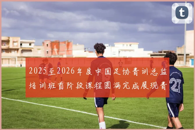 2025至2026年度中国足协青训总监培训班首阶段课程圆满完成展现青训新发展