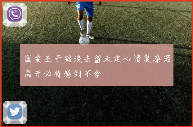 国安王子铭谈去留未定心情复杂若离开必将感到不舍