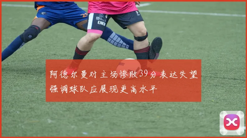 阿德尔曼对主场惨败39分表达失望强调球队应展现更高水平