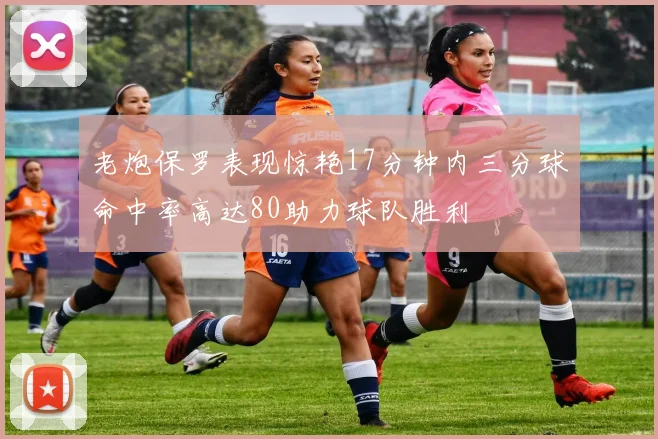 老炮保罗表现惊艳17分钟内三分球命中率高达80助力球队胜利