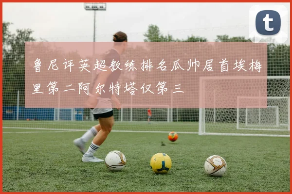 鲁尼评英超教练排名瓜帅居首埃梅里第二阿尔特塔仅第三