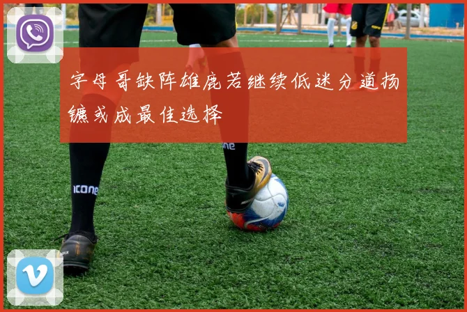 字母哥缺阵雄鹿若继续低迷分道扬镳或成最佳选择