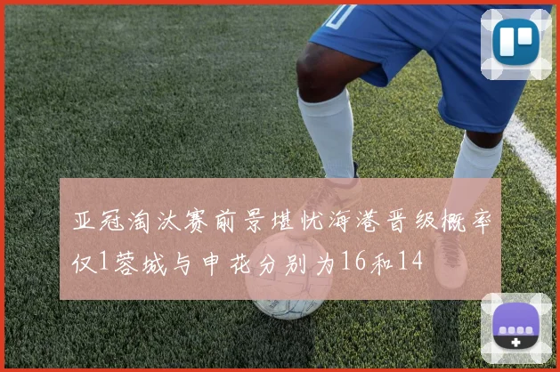 亚冠淘汰赛前景堪忧海港晋级概率仅1蓉城与申花分别为16和14
