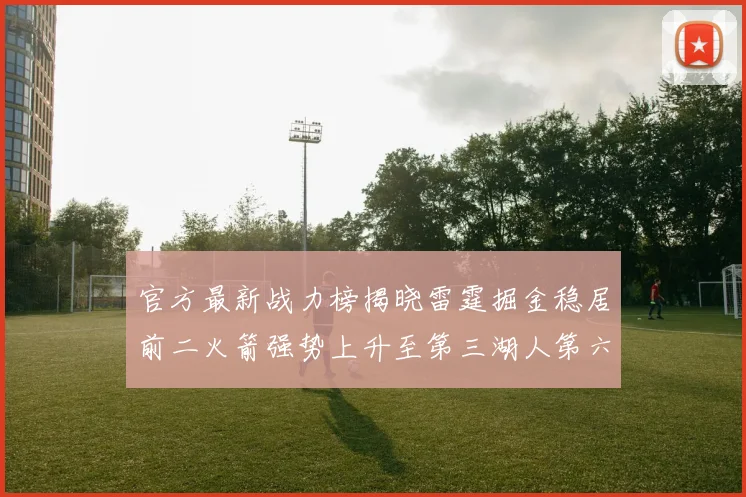 官方最新战力榜揭晓雷霆掘金稳居前二火箭强势上升至第三湖人第六快船大幅下滑