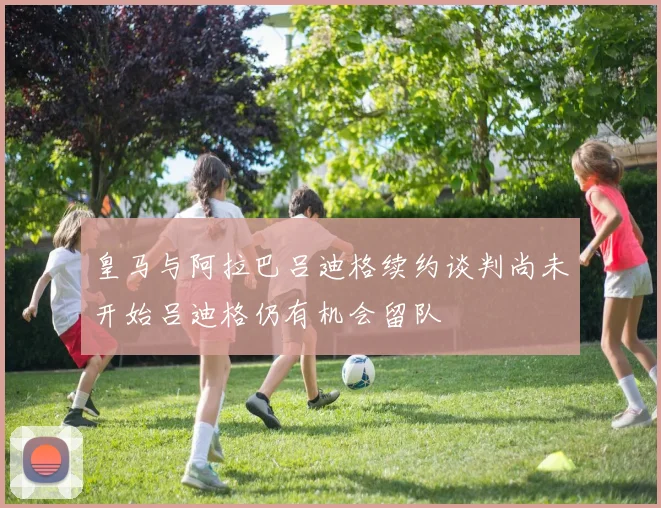 皇马与阿拉巴吕迪格续约谈判尚未开始吕迪格仍有机会留队