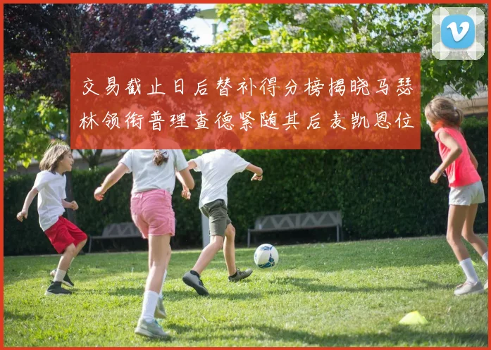 交易截止日后替补得分榜揭晓马瑟林领衔普理查德紧随其后麦凯恩位列第三