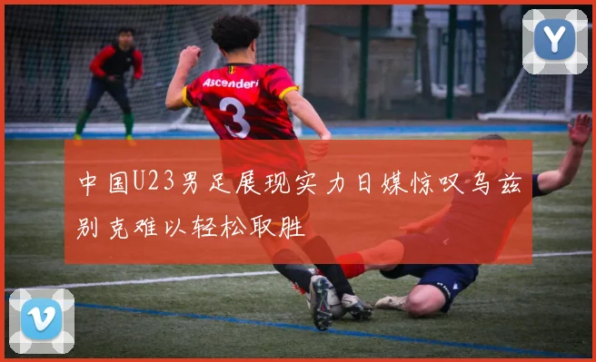中国U23男足展现实力日媒惊叹乌兹别克难以轻松取胜