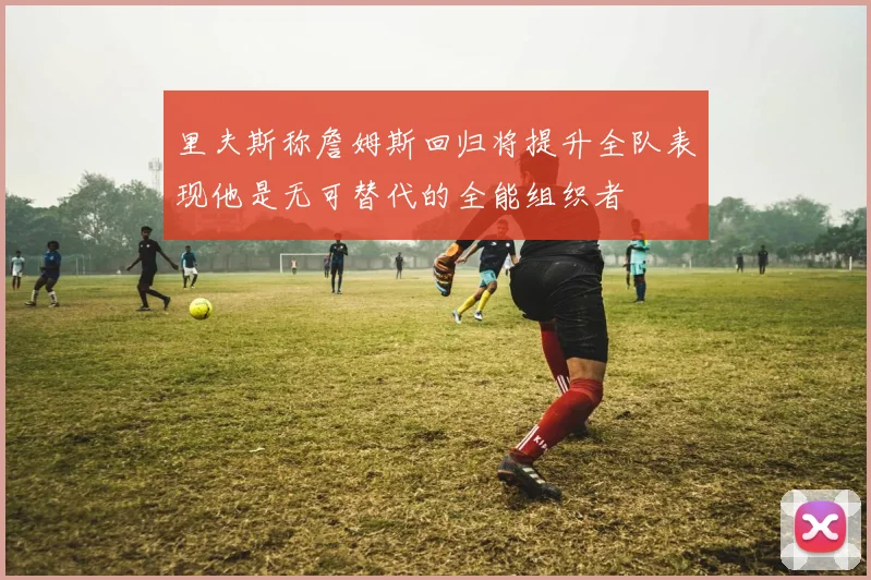 里夫斯称詹姆斯回归将提升全队表现他是无可替代的全能组织者