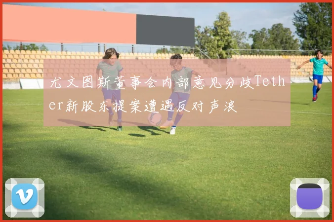 尤文图斯董事会内部意见分歧Tether新股东提案遭遇反对声浪