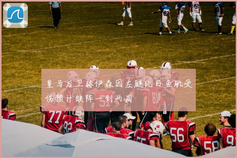 皇马后卫赫伊森因左腿比目鱼肌受伤预计缺阵一到两周