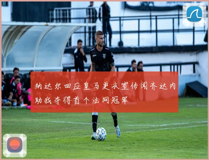 纳达尔回应皇马更衣室传闻齐达内助我夺得首个法网冠军
