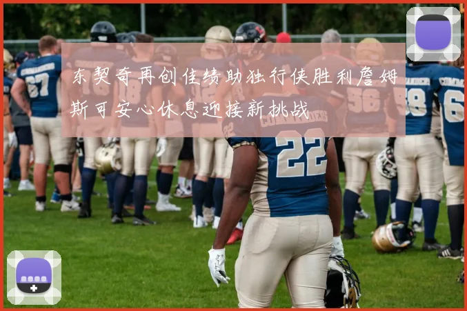 东契奇再创佳绩助独行侠胜利詹姆斯可安心休息迎接新挑战