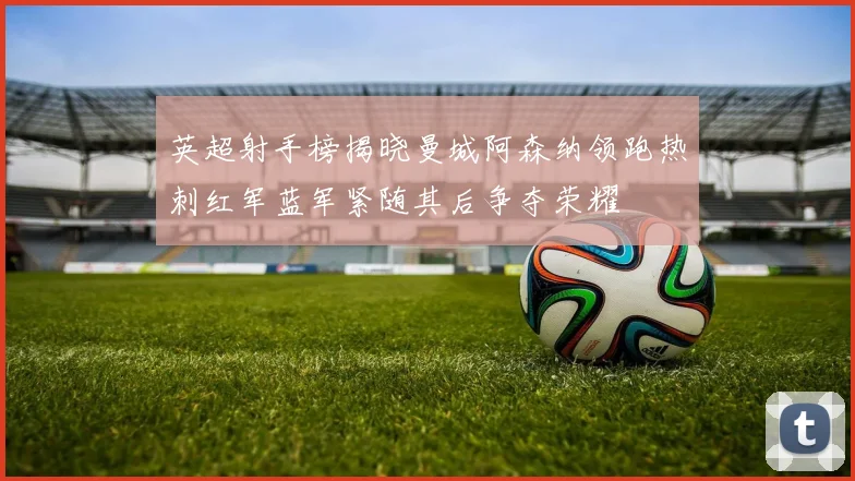 英超射手榜揭晓曼城阿森纳领跑热刺红军蓝军紧随其后争夺荣耀