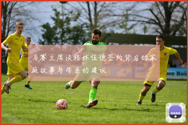 马赛主席谈格林伍德签约背后的家庭故事与母亲的建议