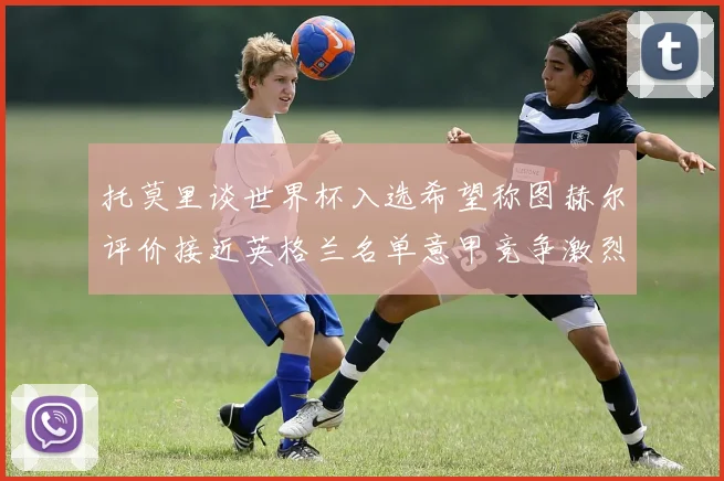 托莫里谈世界杯入选希望称图赫尔评价接近英格兰名单意甲竞争激烈