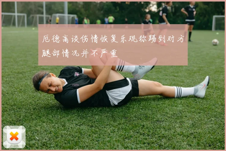 厄德高谈伤情恢复乐观称踢到对方腿部情况并不严重