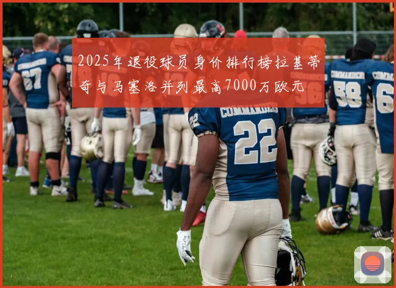 2025年退役球员身价排行榜拉基蒂奇与马塞洛并列最高7000万欧元