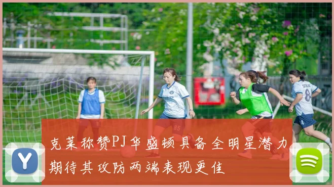 克莱称赞PJ华盛顿具备全明星潜力期待其攻防两端表现更佳