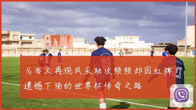 戈洛文再现风采助攻频频却因红牌遗憾下场的世界杯传奇之路