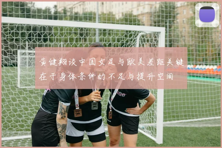 黄健翔谈中国女足与欧美差距关键在于身体条件的不足与提升空间