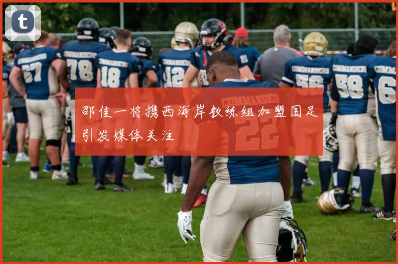 邵佳一将携西海岸教练组加盟国足引发媒体关注