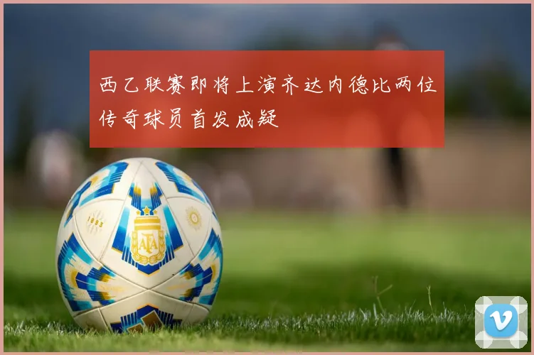 西乙联赛即将上演齐达内德比两位传奇球员首发成疑
