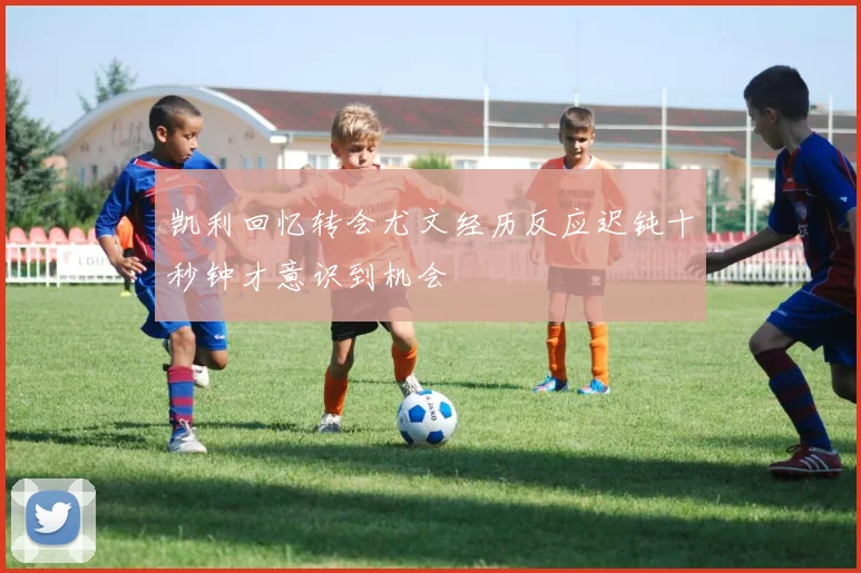 凯利回忆转会尤文经历反应迟钝十秒钟才意识到机会