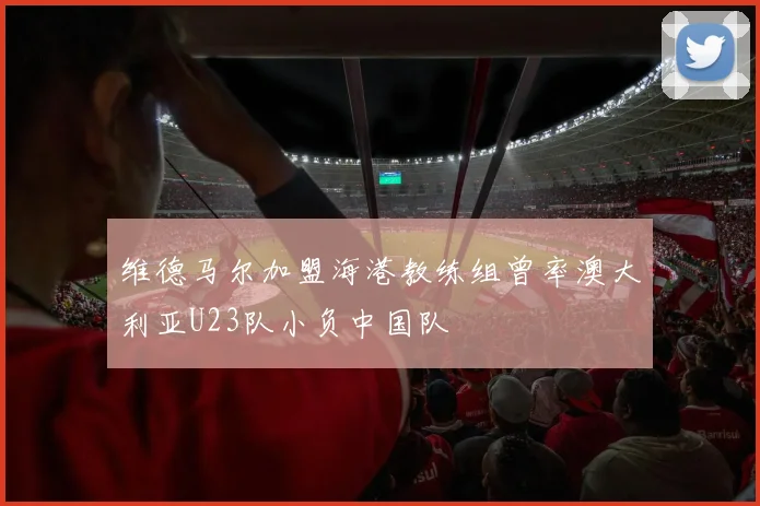 维德马尔加盟海港教练组曾率澳大利亚U23队小负中国队