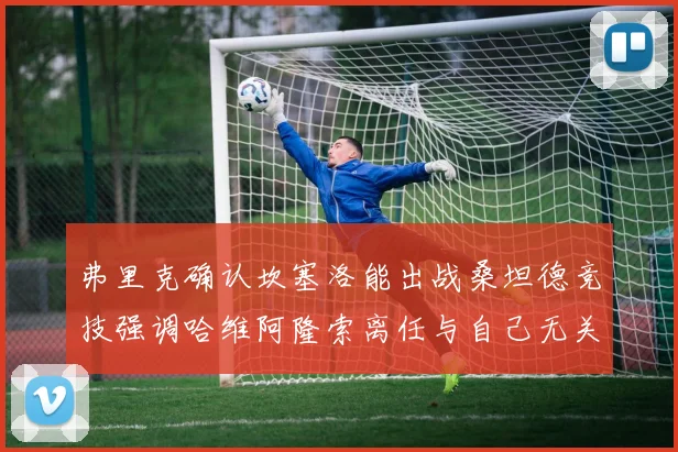 弗里克确认坎塞洛能出战桑坦德竞技强调哈维阿隆索离任与自己无关