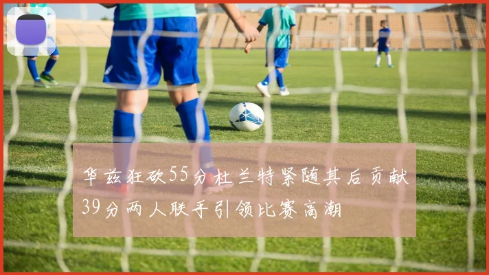 华兹狂砍55分杜兰特紧随其后贡献39分两人联手引领比赛高潮