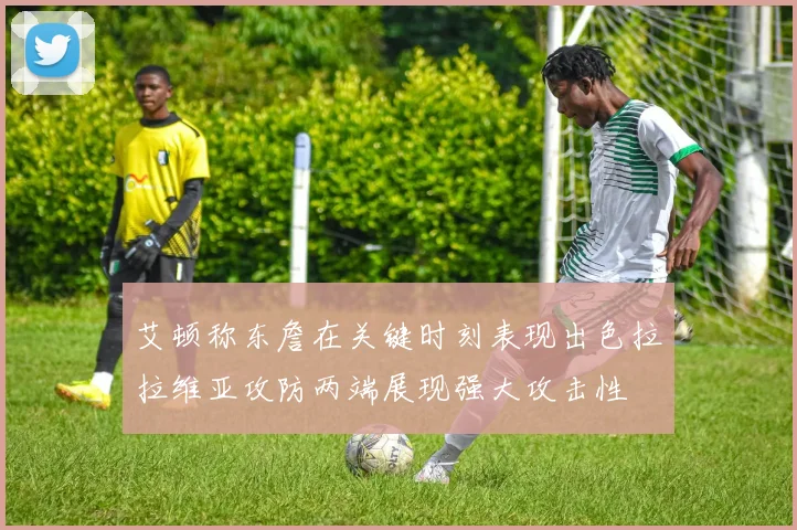 艾顿称东詹在关键时刻表现出色拉拉维亚攻防两端展现强大攻击性
