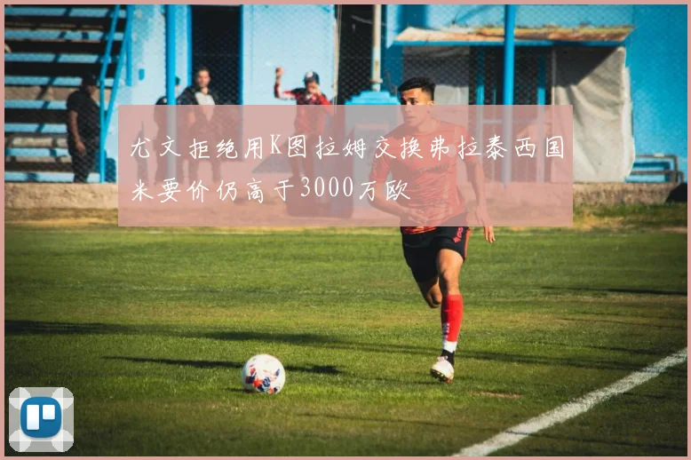 尤文拒绝用K图拉姆交换弗拉泰西国米要价仍高于3000万欧