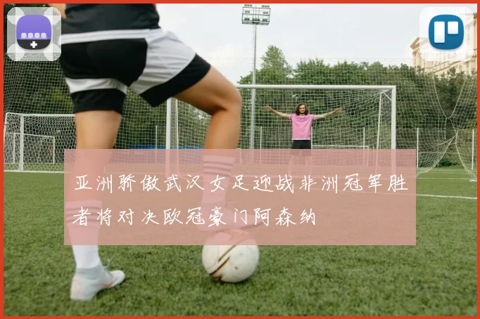 亚洲骄傲武汉女足迎战非洲冠军胜者将对决欧冠豪门阿森纳