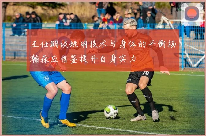 王仕鹏谈姚明技术与身体的平衡杨瀚森应借鉴提升自身实力