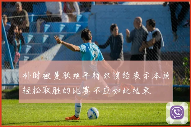 补时被曼联绝平特尔愤怒表示本该轻松取胜的比赛不应如此结束