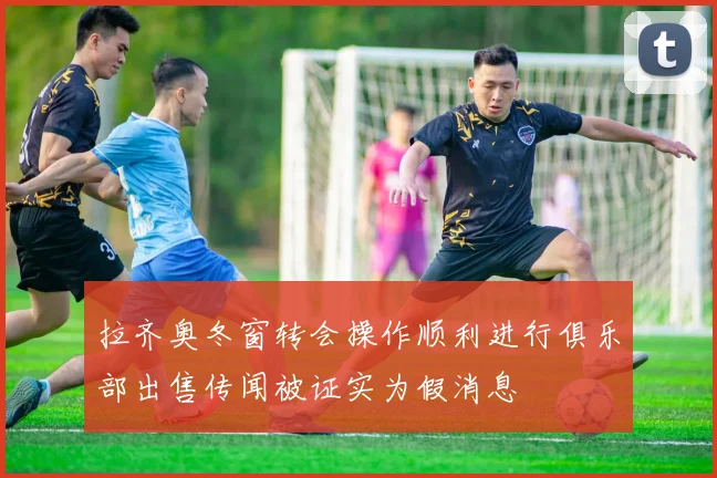 拉齐奥冬窗转会操作顺利进行俱乐部出售传闻被证实为假消息
