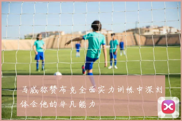 马威称赞布克全面实力训练中深刻体会他的非凡能力